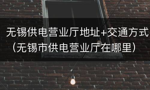 无锡供电营业厅地址+交通方式（无锡市供电营业厅在哪里）