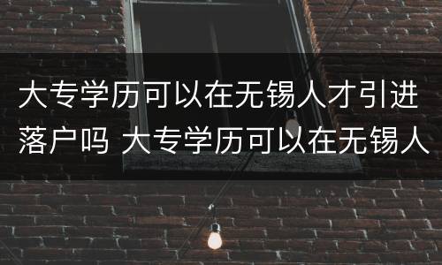 大专学历可以在无锡人才引进落户吗 大专学历可以在无锡人才引进落户吗知乎