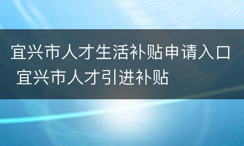 宜兴市人才生活补贴申请入口 宜兴市人才引进补贴