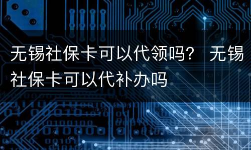 无锡社保卡可以代领吗？ 无锡社保卡可以代补办吗