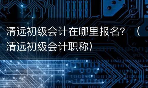 清远初级会计在哪里报名？（清远初级会计职称）