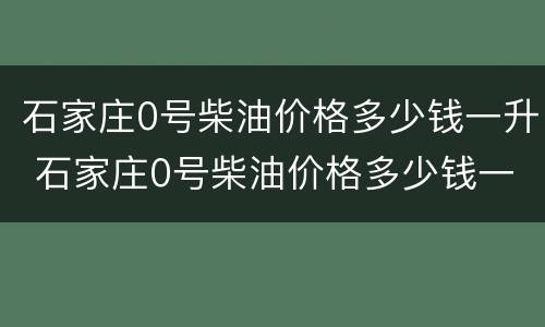 石家庄0号柴油价格多少钱一升 石家庄0号柴油价格多少钱一升油