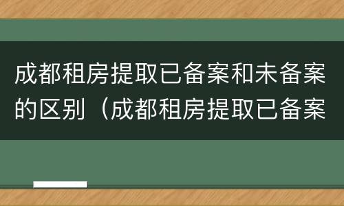 成都租房提取已备案和未备案的区别（成都租房提取已备案和未备案的区别在哪里）
