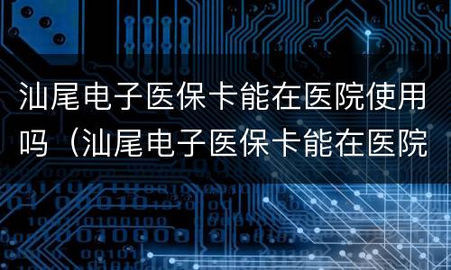 汕尾电子医保卡能在医院使用吗（汕尾电子医保卡能在医院使用吗怎么用）
