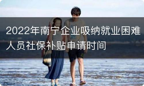 2022年南宁企业吸纳就业困难人员社保补贴申请时间