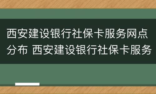 西安建设银行社保卡服务网点分布 西安建设银行社保卡服务网点分布图