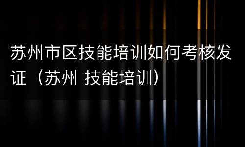 苏州市区技能培训如何考核发证（苏州 技能培训）