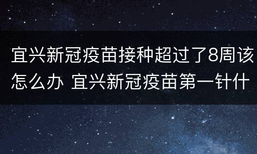 宜兴新冠疫苗接种超过了8周该怎么办 宜兴新冠疫苗第一针什么时候结束