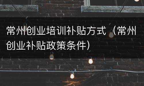 常州创业培训补贴方式（常州创业补贴政策条件）