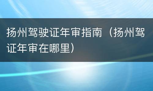 扬州驾驶证年审指南（扬州驾证年审在哪里）