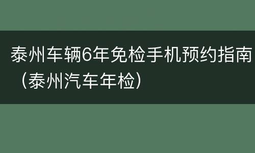 泰州车辆6年免检手机预约指南（泰州汽车年检）
