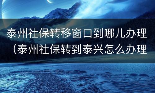 泰州社保转移窗口到哪儿办理（泰州社保转到泰兴怎么办理）