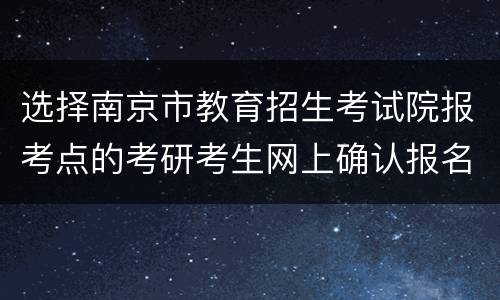 选择南京市教育招生考试院报考点的考研考生网上确认报名信息时间及注意事项