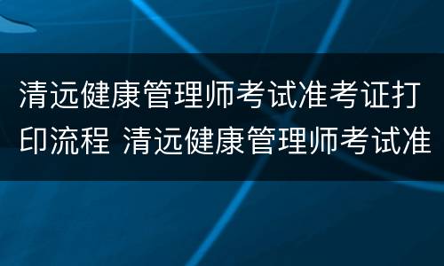 清远健康管理师考试准考证打印流程 清远健康管理师考试准考证打印流程视频