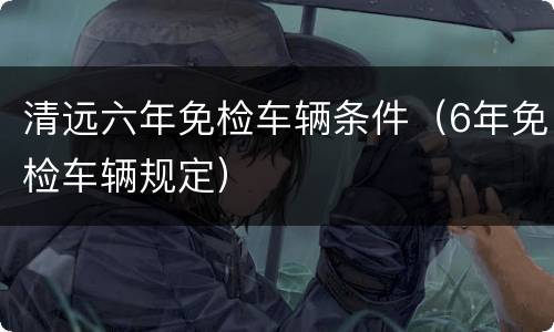 清远六年免检车辆条件（6年免检车辆规定）