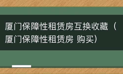 厦门保障性租赁房互换收藏（厦门保障性租赁房 购买）