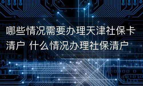 哪些情况需要办理天津社保卡清户 什么情况办理社保清户