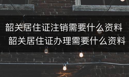 韶关居住证注销需要什么资料 韶关居住证办理需要什么资料
