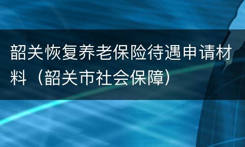 韶关恢复养老保险待遇申请材料（韶关市社会保障）