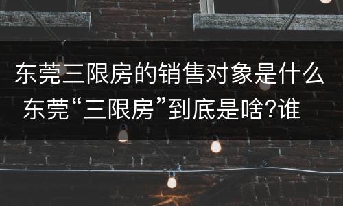 东莞三限房的销售对象是什么 东莞“三限房”到底是啥?谁可以买?