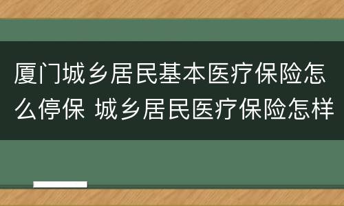 厦门城乡居民基本医疗保险怎么停保 城乡居民医疗保险怎样停保