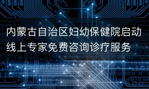 内蒙古自治区妇幼保健院启动线上专家免费咨询诊疗服务