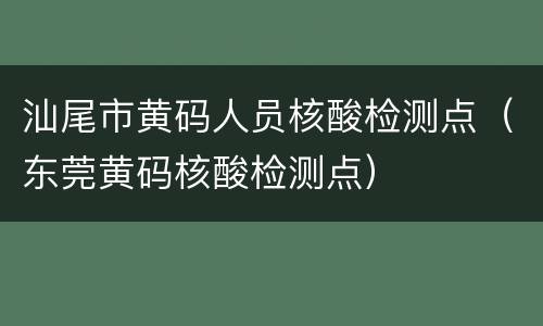汕尾市黄码人员核酸检测点（东莞黄码核酸检测点）