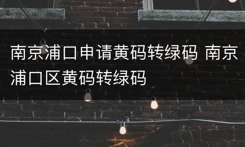 南京浦口申请黄码转绿码 南京浦口区黄码转绿码