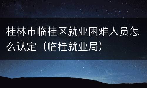 桂林市临桂区就业困难人员怎么认定（临桂就业局）