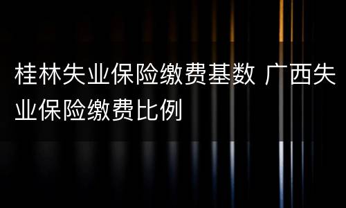 桂林失业保险缴费基数 广西失业保险缴费比例