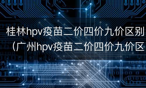 桂林hpv疫苗二价四价九价区别（广州hpv疫苗二价四价九价区别）