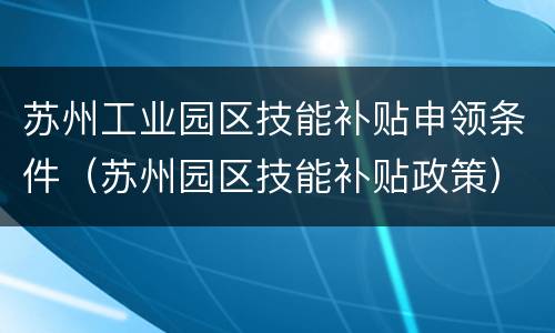 苏州工业园区技能补贴申领条件（苏州园区技能补贴政策）