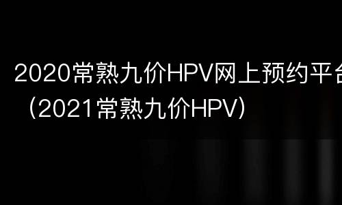 2020常熟九价HPV网上预约平台（2021常熟九价HPV）