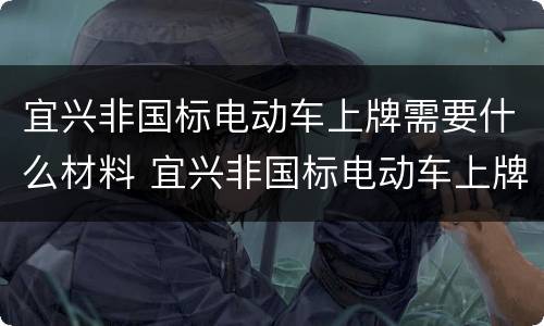 宜兴非国标电动车上牌需要什么材料 宜兴非国标电动车上牌需要什么材料呢