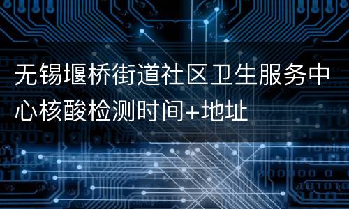 无锡堰桥街道社区卫生服务中心核酸检测时间+地址