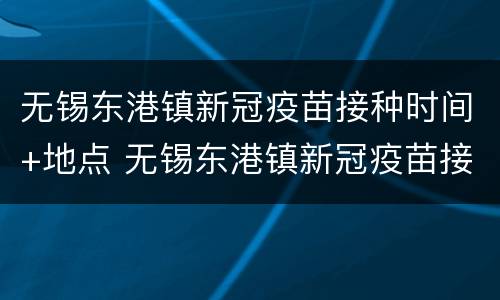 无锡东港镇新冠疫苗接种时间+地点 无锡东港镇新冠疫苗接种时间 地点在哪里
