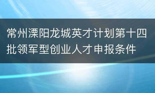 常州溧阳龙城英才计划第十四批领军型创业人才申报条件