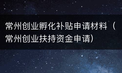 常州创业孵化补贴申请材料（常州创业扶持资金申请）