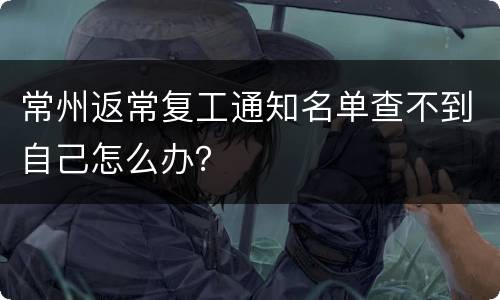 常州返常复工通知名单查不到自己怎么办？