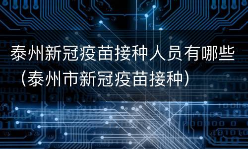 泰州新冠疫苗接种人员有哪些（泰州市新冠疫苗接种）