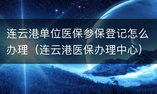 连云港单位医保参保登记怎么办理（连云港医保办理中心）