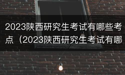 2023陕西研究生考试有哪些考点（2023陕西研究生考试有哪些考点及答案）