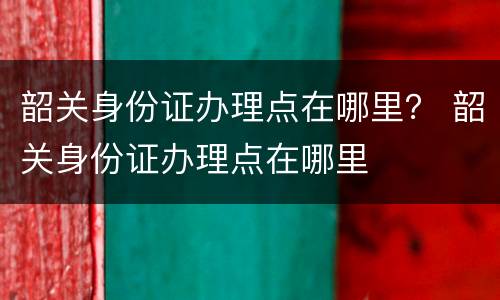 韶关身份证办理点在哪里？ 韶关身份证办理点在哪里