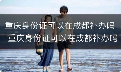 重庆身份证可以在成都补办吗 重庆身份证可以在成都补办吗要多久