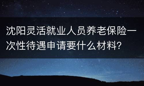 沈阳灵活就业人员养老保险一次性待遇申请要什么材料？