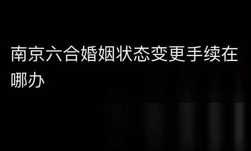 南京六合婚姻状态变更手续在哪办