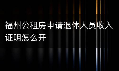 福州公租房申请退休人员收入证明怎么开