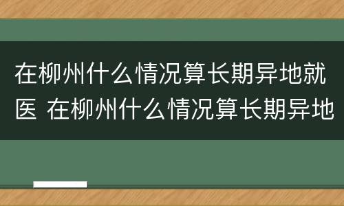 在柳州什么情况算长期异地就医 在柳州什么情况算长期异地就医报销