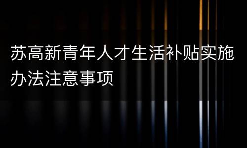 苏高新青年人才生活补贴实施办法注意事项