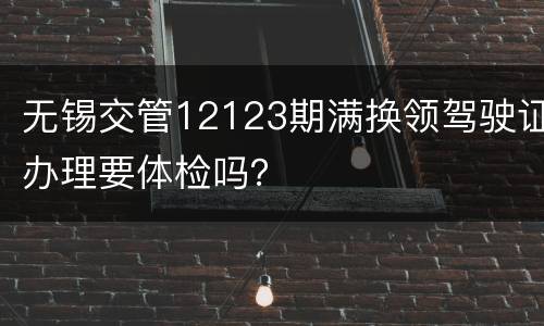 无锡交管12123期满换领驾驶证办理要体检吗？